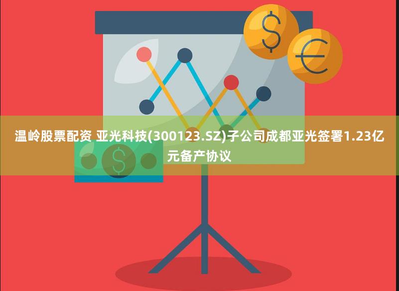 温岭股票配资 亚光科技(300123.SZ)子公司成都亚光签署1.23亿元备产协议