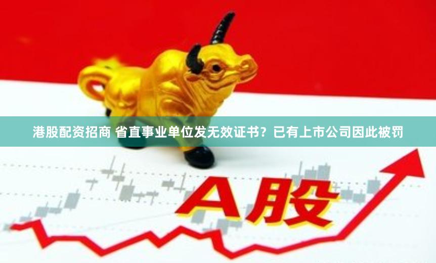 港股配资招商 省直事业单位发无效证书？已有上市公司因此被罚