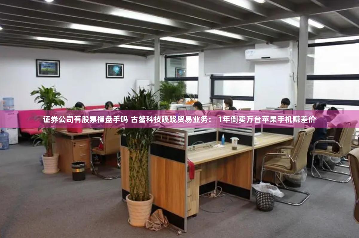 证券公司有股票操盘手吗 古鳌科技蹊跷贸易业务： 1年倒卖万台苹果手机赚差价