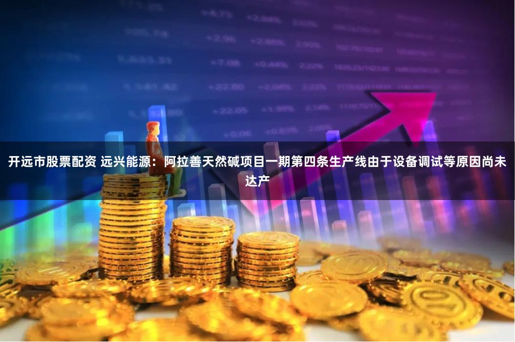 开远市股票配资 远兴能源：阿拉善天然碱项目一期第四条生产线由于设备调试等原因尚未达产