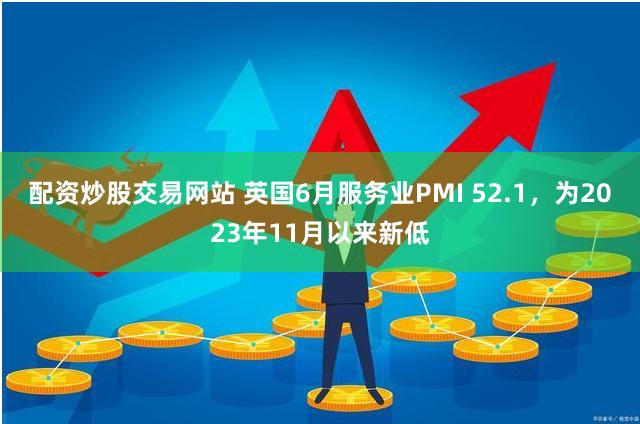 配资炒股交易网站 英国6月服务业PMI 52.1，为2023年11月以来新低