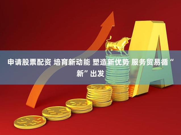 申请股票配资 培育新动能 塑造新优势 服务贸易循“新”出发