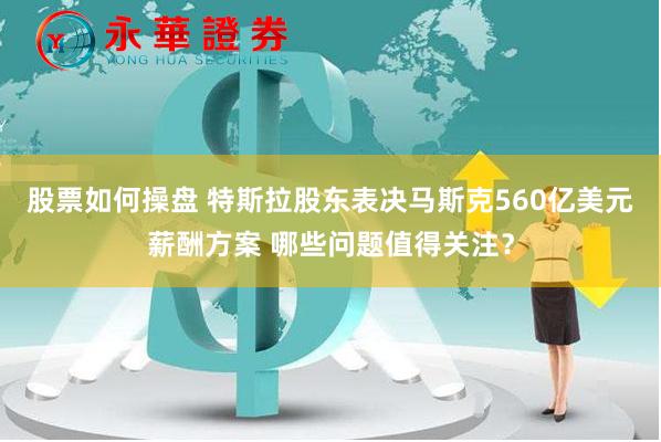 股票如何操盘 特斯拉股东表决马斯克560亿美元薪酬方案 哪些问题值得关注？