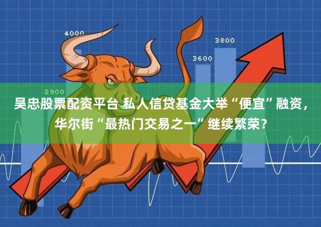 吴忠股票配资平台 私人信贷基金大举“便宜”融资，华尔街“最热门交易之一”继续繁荣？