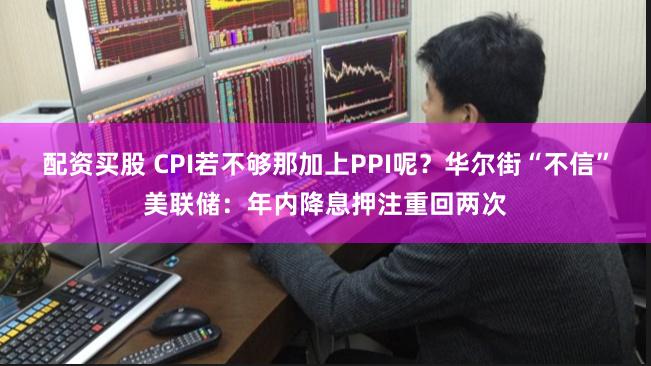 配资买股 CPI若不够那加上PPI呢？华尔街“不信”美联储：年内降息押注重回两次