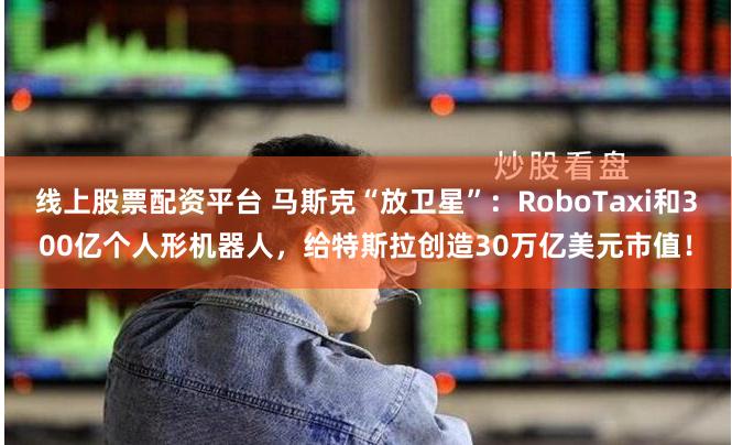线上股票配资平台 马斯克“放卫星”：RoboTaxi和300亿个人形机器人，给特斯拉创造30万亿美元市值！