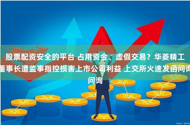 股票配资安全的平台 占用资金、虚假交易？华菱精工董事长遭监事指控损害上市公司利益 上交所火速发函问询