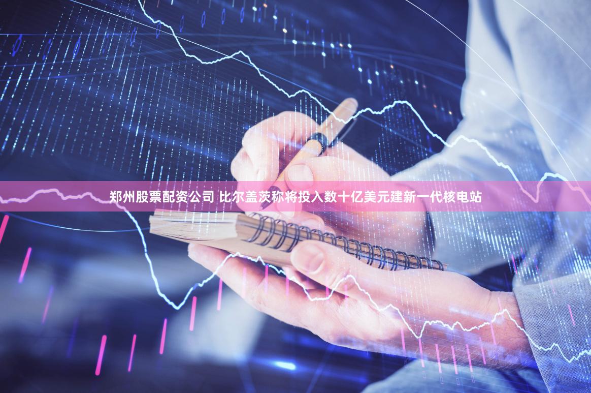 郑州股票配资公司 比尔盖茨称将投入数十亿美元建新一代核电站