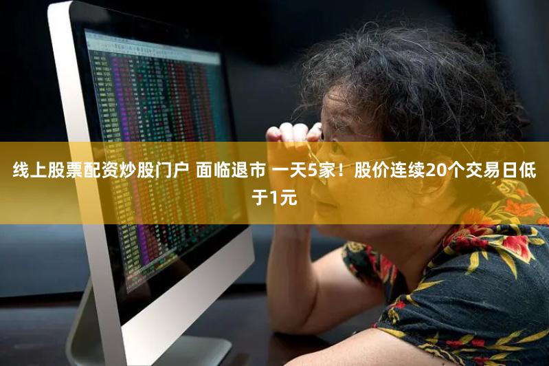 线上股票配资炒股门户 面临退市 一天5家！股价连续20个交易日低于1元