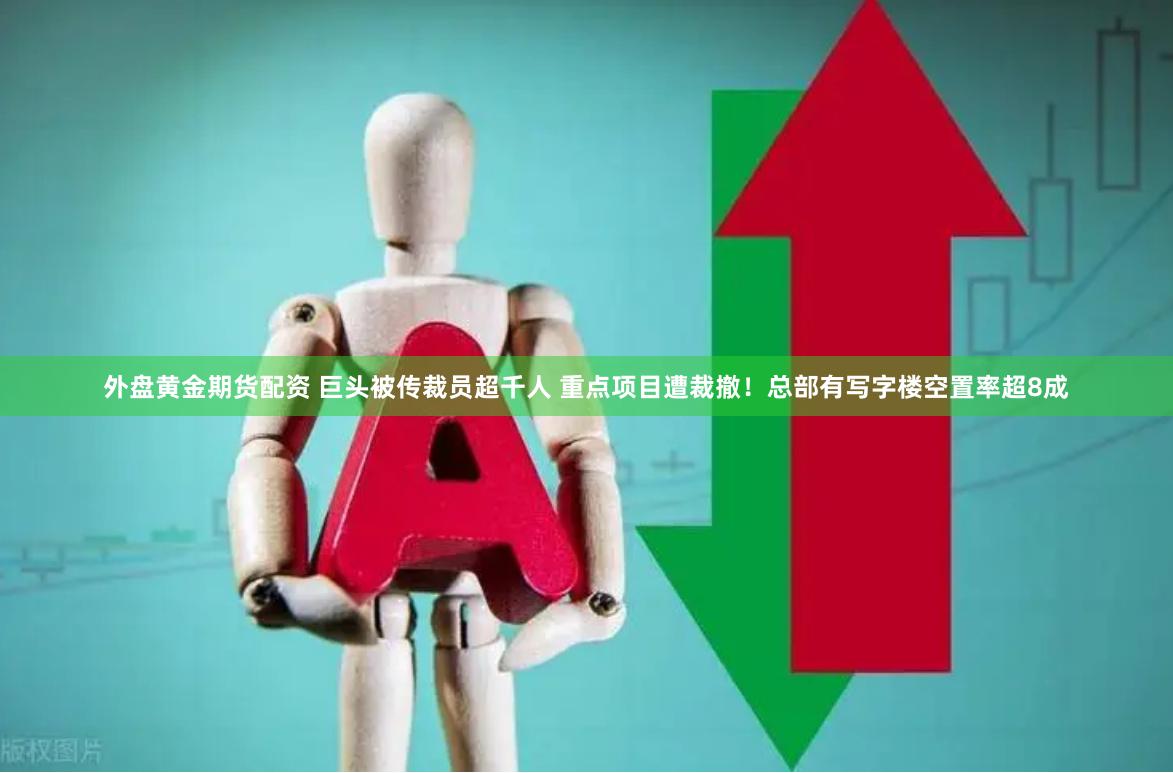 外盘黄金期货配资 巨头被传裁员超千人 重点项目遭裁撤！总部有写字楼空置率超8成