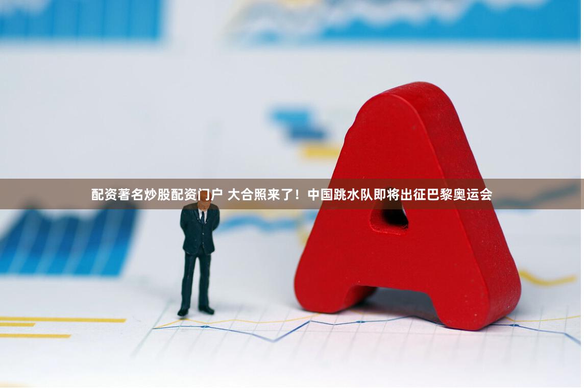 配资著名炒股配资门户 大合照来了！中国跳水队即将出征巴黎奥运会