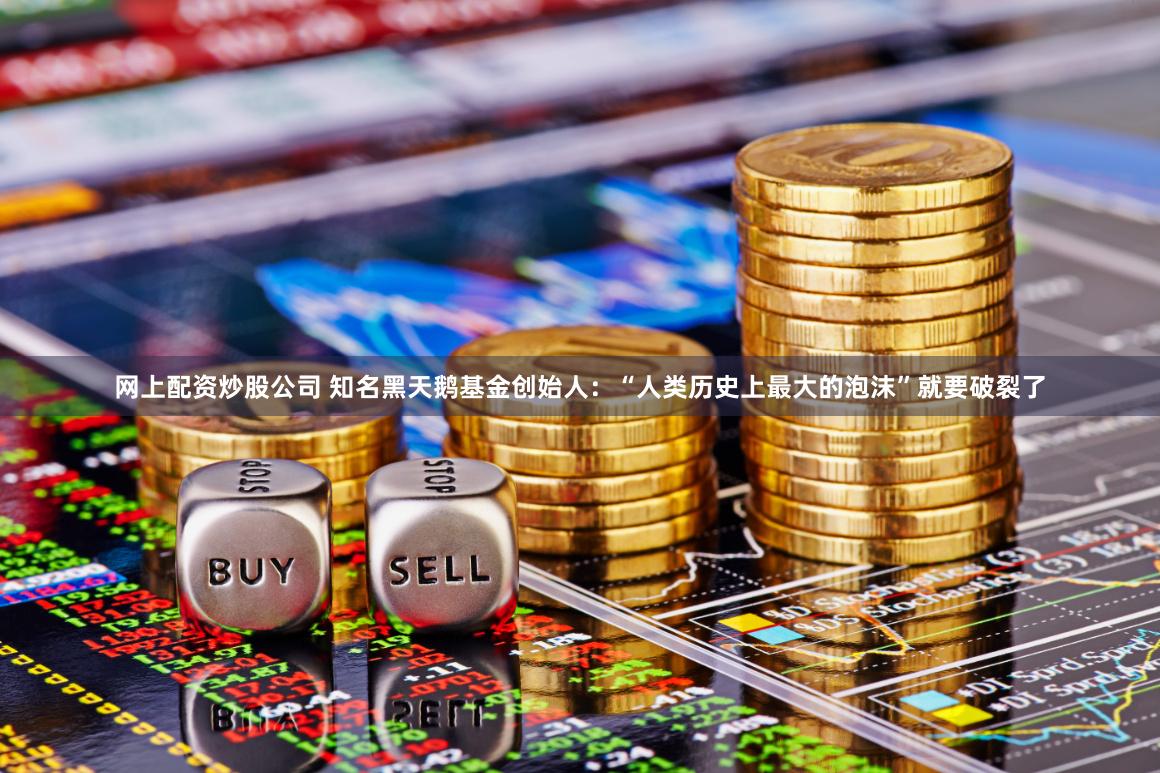 网上配资炒股公司 知名黑天鹅基金创始人：“人类历史上最大的泡沫”就要破裂了