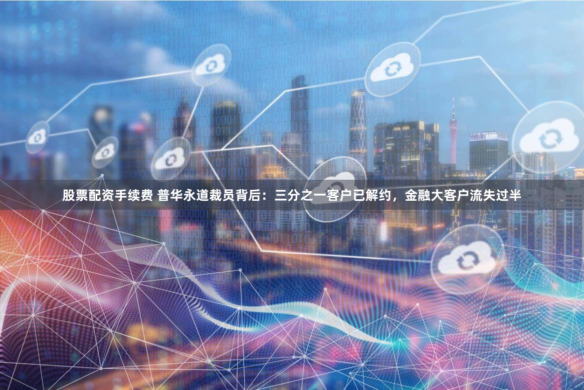 股票配资手续费 普华永道裁员背后：三分之一客户已解约，金融大客户流失过半
