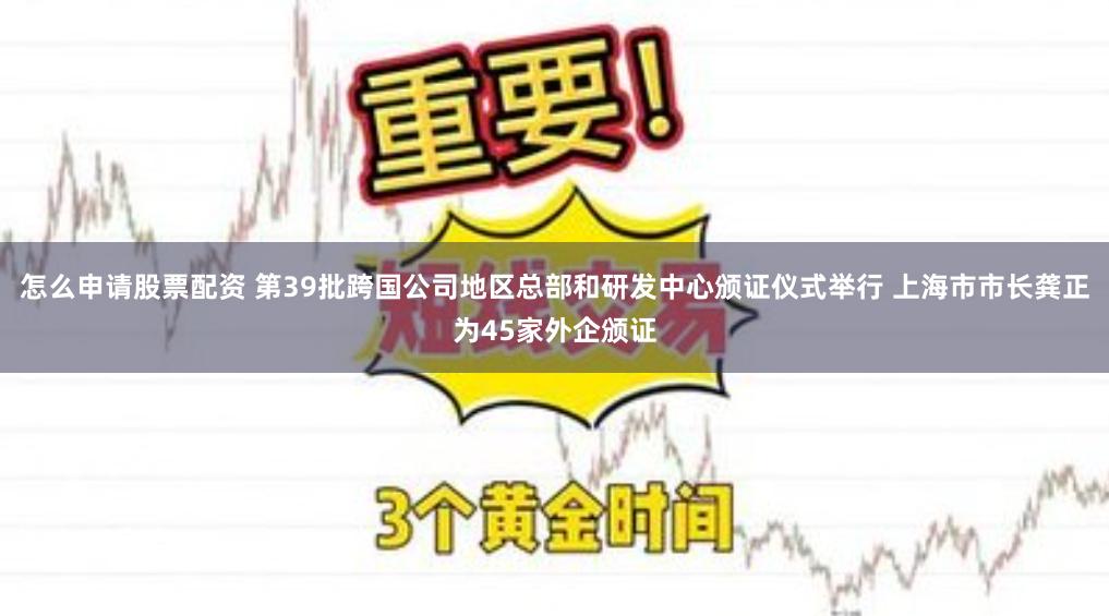 怎么申请股票配资 第39批跨国公司地区总部和研发中心颁证仪式举行 上海市市长龚正为45家外企颁证