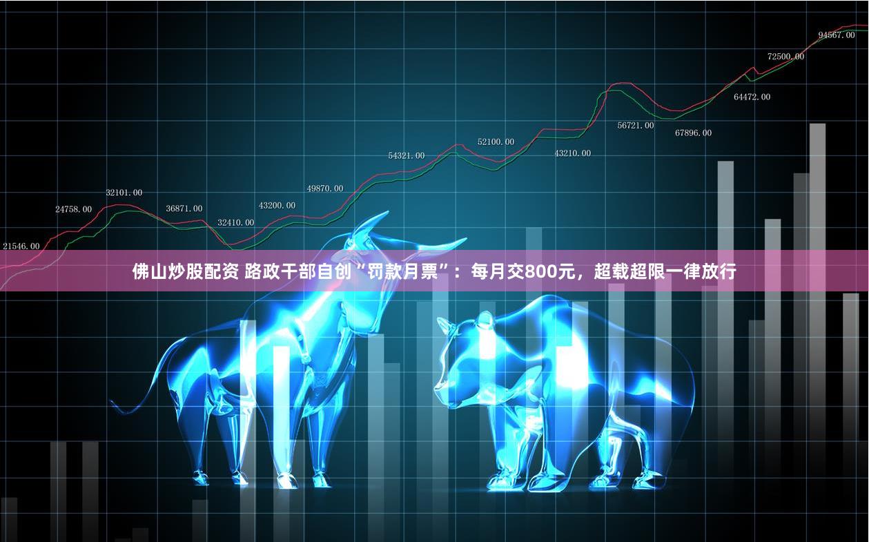 佛山炒股配资 路政干部自创“罚款月票”：每月交800元，超载超限一律放行