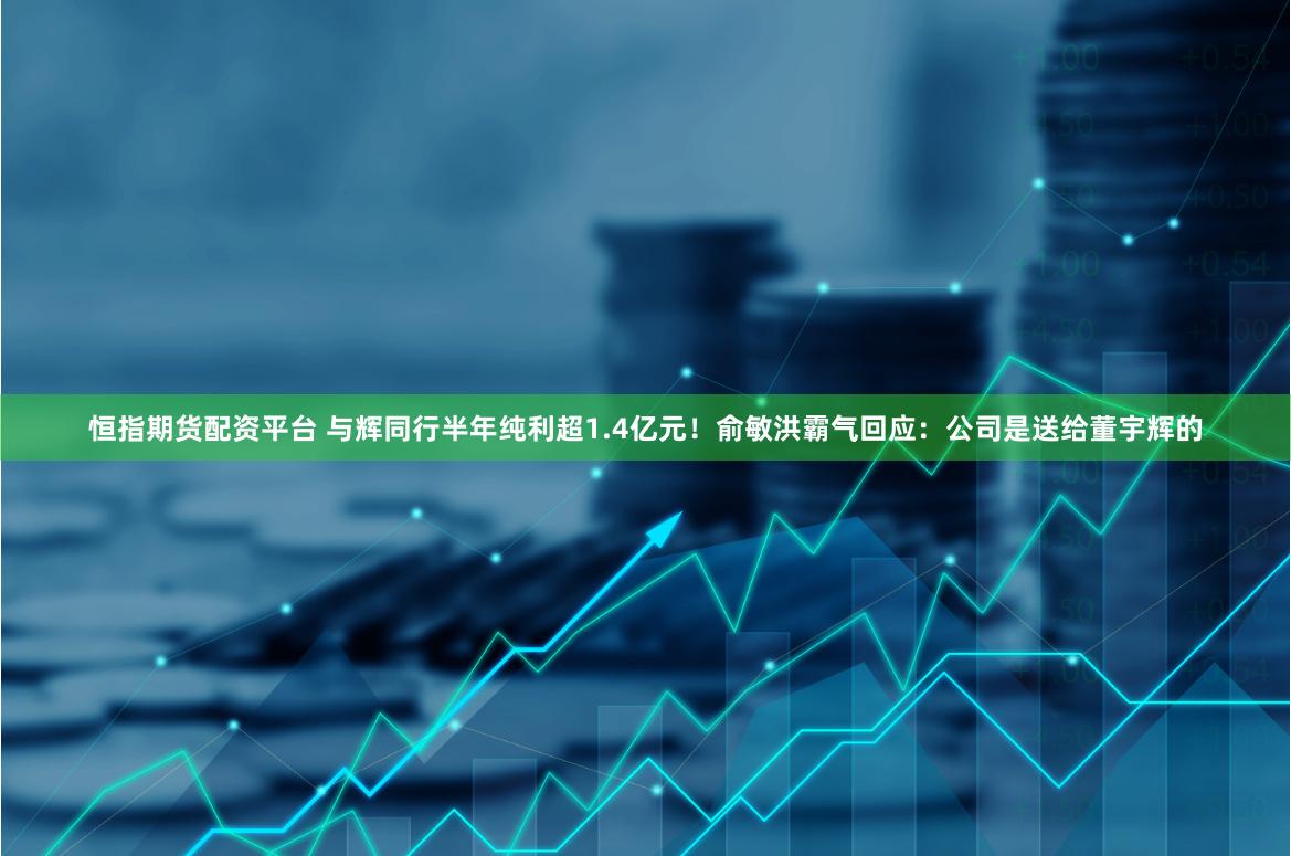 恒指期货配资平台 与辉同行半年纯利超1.4亿元！俞敏洪霸气回应：公司是送给董宇辉的