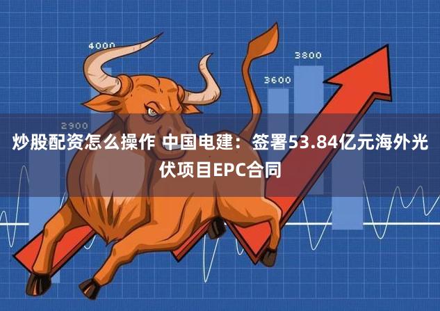 炒股配资怎么操作 中国电建：签署53.84亿元海外光伏项目EPC合同