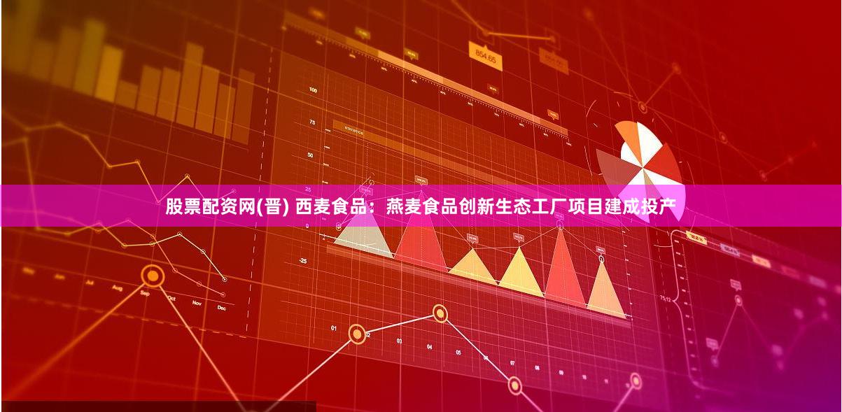 股票配资网(晋) 西麦食品：燕麦食品创新生态工厂项目建成投产
