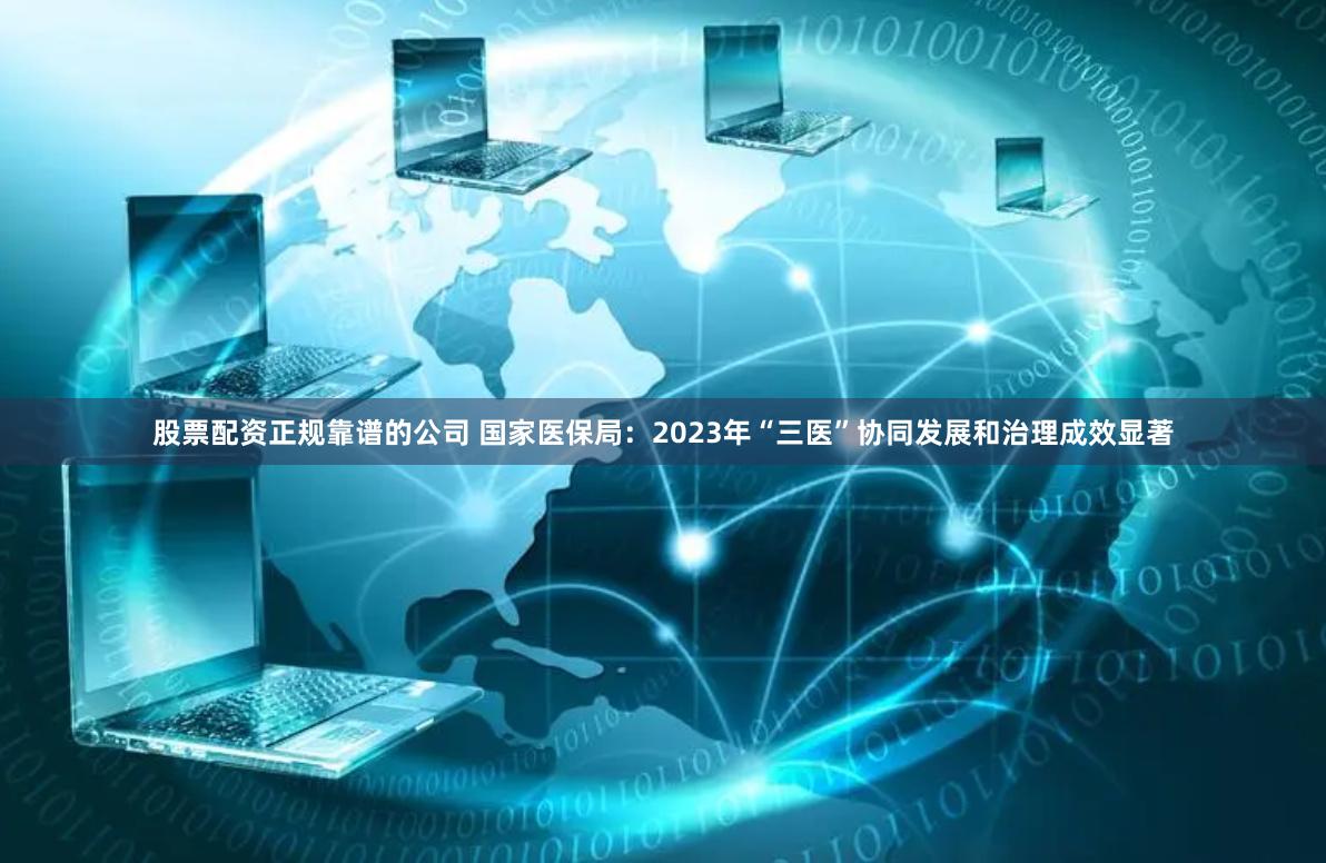股票配资正规靠谱的公司 国家医保局：2023年“三医”协同发展和治理成效显著