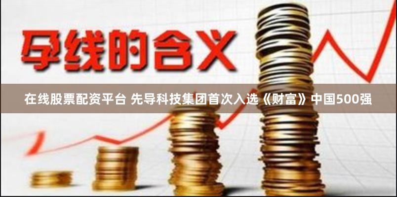 在线股票配资平台 先导科技集团首次入选《财富》中国500强