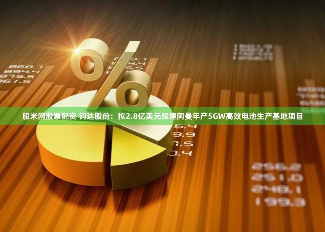 股米网股票配资 钧达股份：拟2.8亿美元投建阿曼年产5GW高效电池生产基地项目