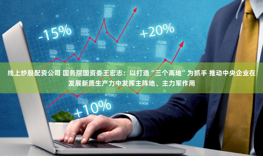 线上炒股配资公司 国务院国资委王宏志：以打造“三个高地”为抓手 推动中央企业在发展新质生产力中发挥主阵地、主力军作用