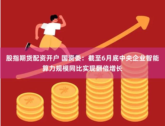 股指期货配资开户 国资委：截至6月底中央企业智能算力规模同比实现翻倍增长