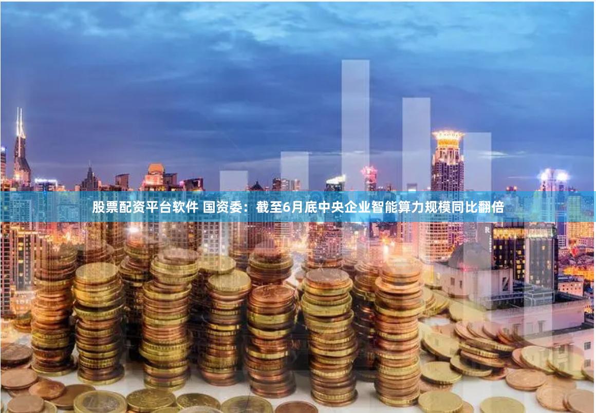 股票配资平台软件 国资委：截至6月底中央企业智能算力规模同比翻倍