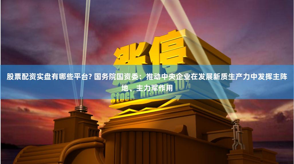 股票配资实盘有哪些平台? 国务院国资委：推动中央企业在发展新质生产力中发挥主阵地、主力军作用