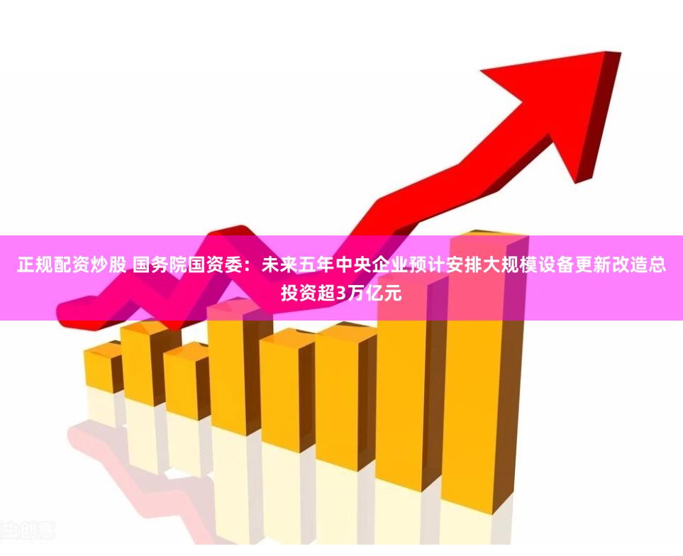 正规配资炒股 国务院国资委：未来五年中央企业预计安排大规模设备更新改造总投资超3万亿元