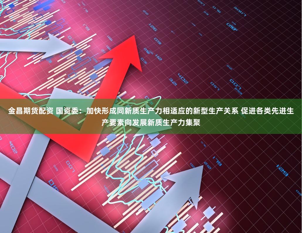 金昌期货配资 国资委：加快形成同新质生产力相适应的新型生产关系 促进各类先进生产要素向发展新质生产力集聚