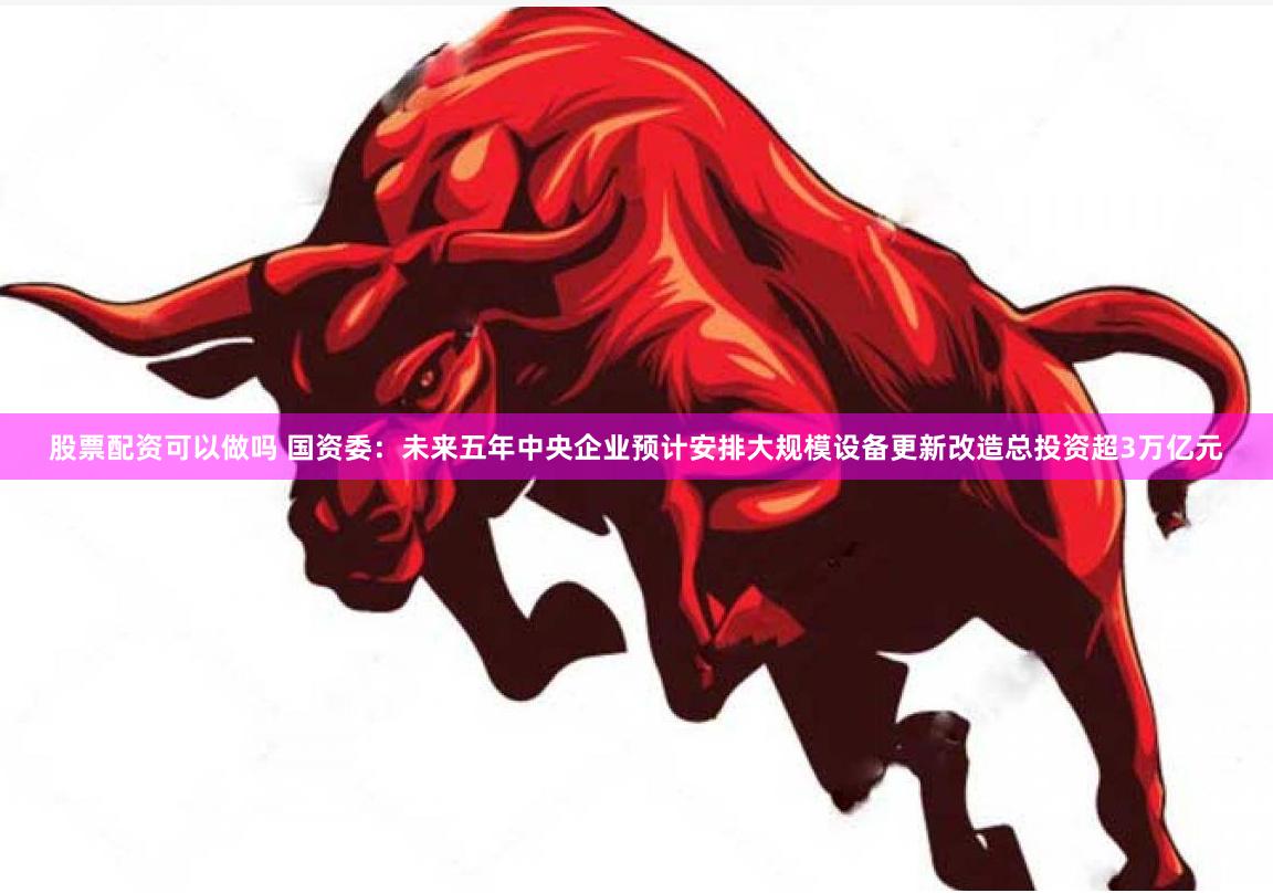 股票配资可以做吗 国资委：未来五年中央企业预计安排大规模设备更新改造总投资超3万亿元