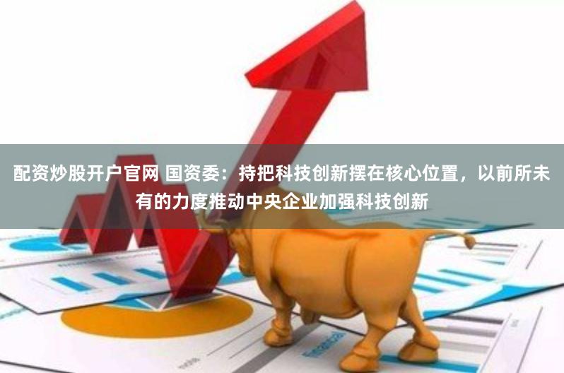 配资炒股开户官网 国资委：持把科技创新摆在核心位置，以前所未有的力度推动中央企业加强科技创新