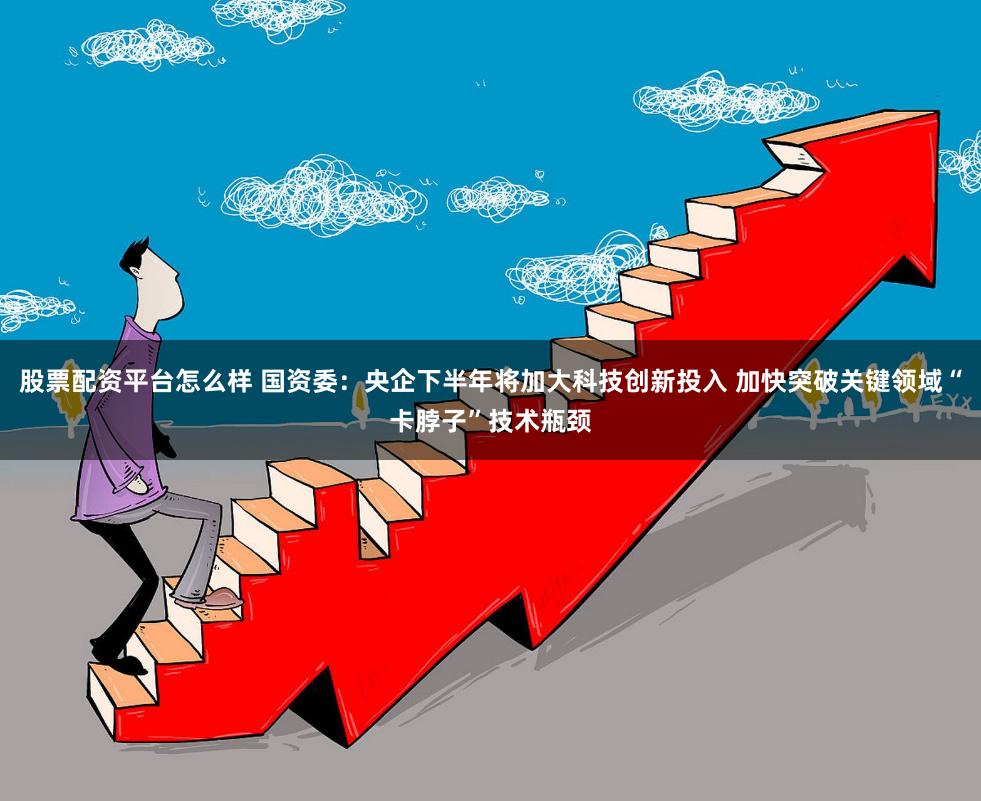 股票配资平台怎么样 国资委：央企下半年将加大科技创新投入 加快突破关键领域“卡脖子”技术瓶颈