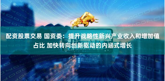 配资股票交易 国资委：提升战略性新兴产业收入和增加值占比 加快转向创新驱动的内涵式增长