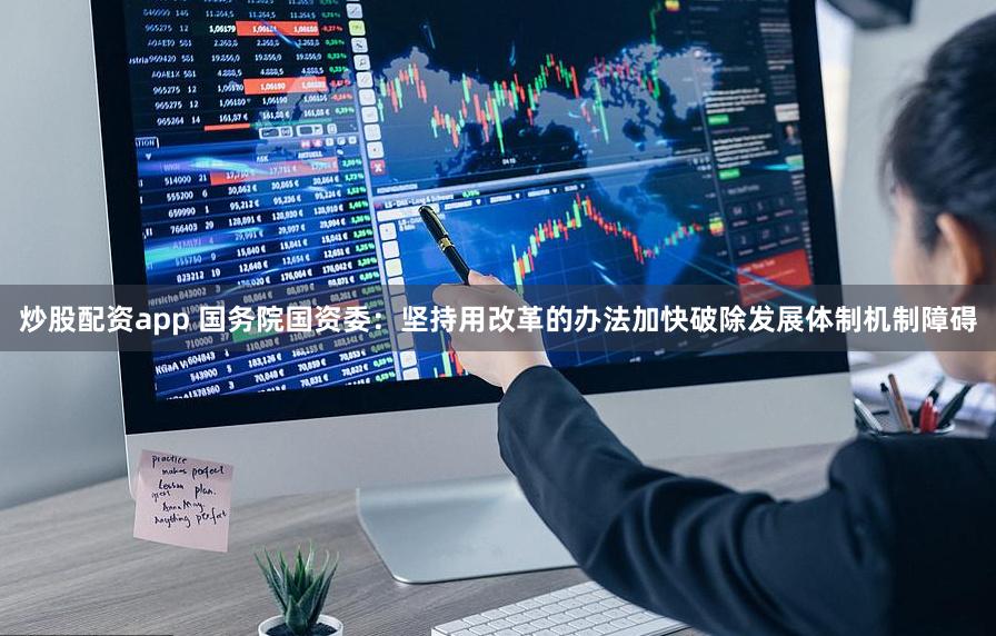 炒股配资app 国务院国资委：坚持用改革的办法加快破除发展体制机制障碍