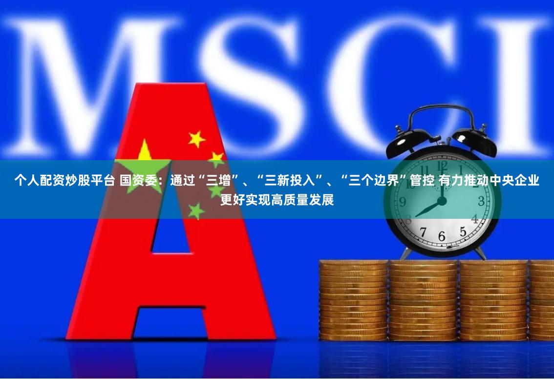 个人配资炒股平台 国资委：通过“三增”、“三新投入”、“三个边界”管控 有力推动中央企业更好实现高质量发展