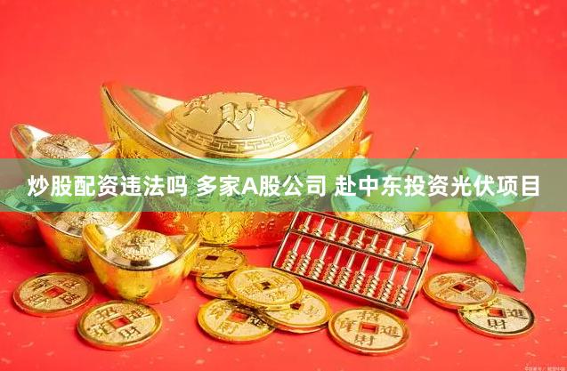炒股配资违法吗 多家A股公司 赴中东投资光伏项目