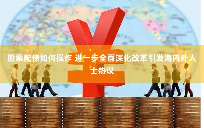 股票配债如何操作 进一步全面深化改革引发海内外人士热议