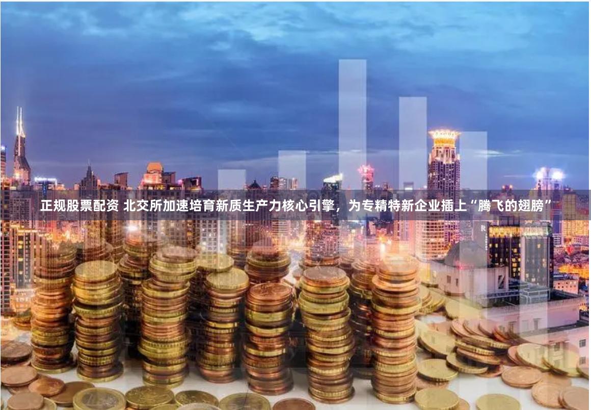 正规股票配资 北交所加速培育新质生产力核心引擎，为专精特新企业插上“腾飞的翅膀”