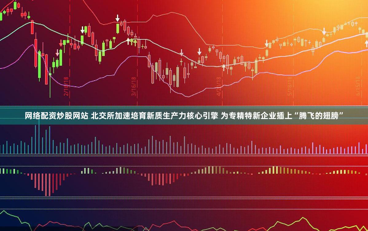 网络配资炒股网站 北交所加速培育新质生产力核心引擎 为专精特新企业插上“腾飞的翅膀”