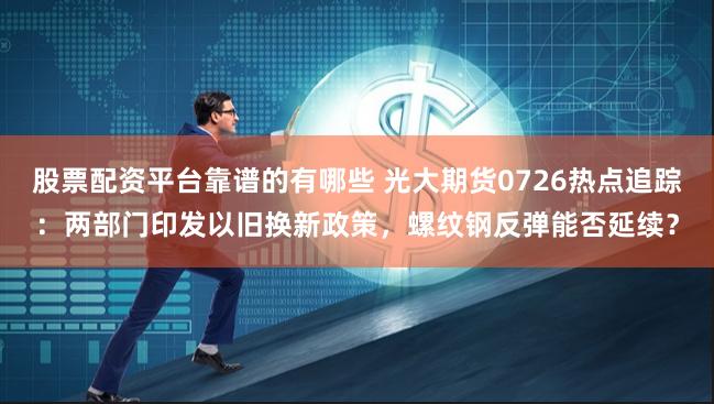 股票配资平台靠谱的有哪些 光大期货0726热点追踪：两部门印发以旧换新政策，螺纹钢反弹能否延续？