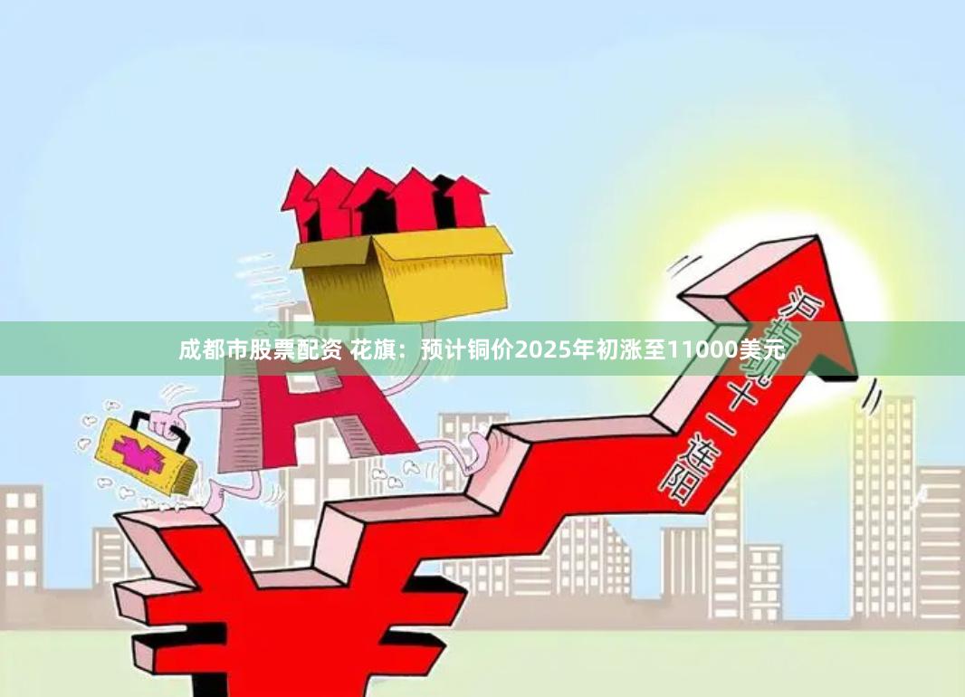 成都市股票配资 花旗：预计铜价2025年初涨至11000美元