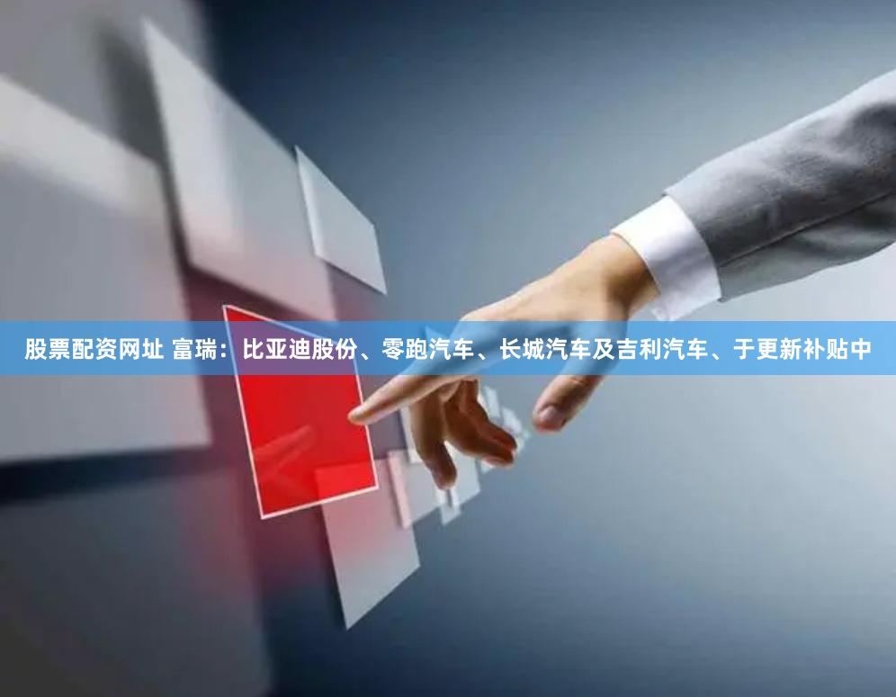股票配资网址 富瑞：比亚迪股份、零跑汽车、长城汽车及吉利汽车、于更新补贴中