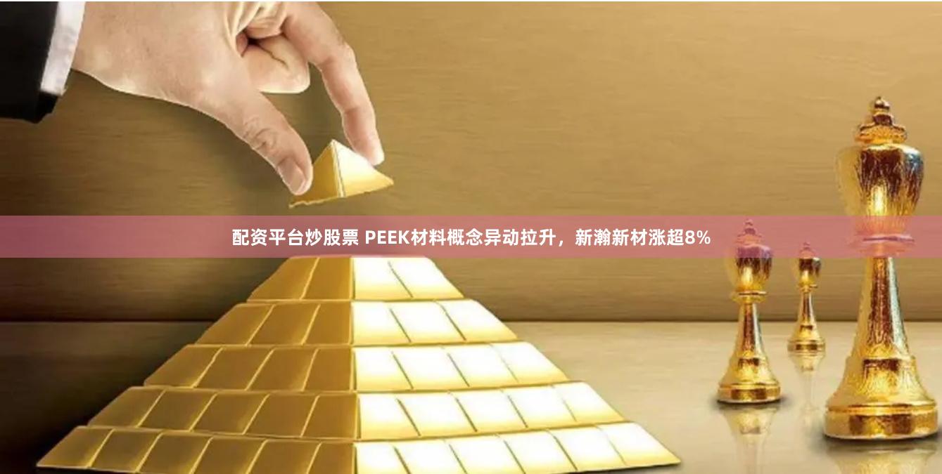 配资平台炒股票 PEEK材料概念异动拉升，新瀚新材涨超8%