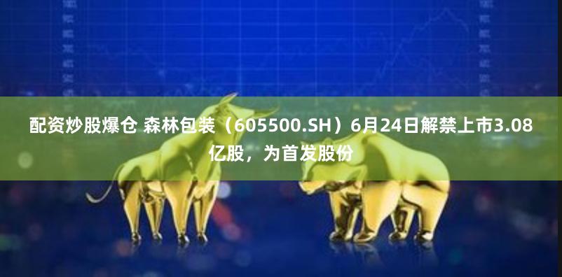 配资炒股爆仓 森林包装（605500.SH）6月24日解禁上市3.08亿股，为首发股份
