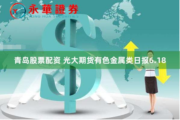 青岛股票配资 光大期货有色金属类日报6.18