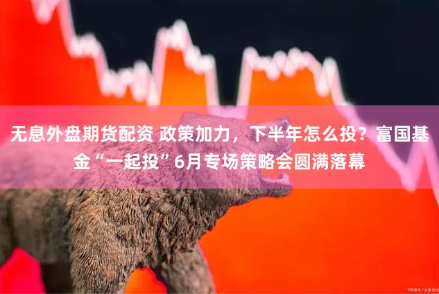 无息外盘期货配资 政策加力，下半年怎么投？富国基金“一起投”6月专场策略会圆满落幕