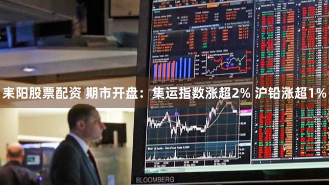 耒阳股票配资 期市开盘：集运指数涨超2% 沪铅涨超1%