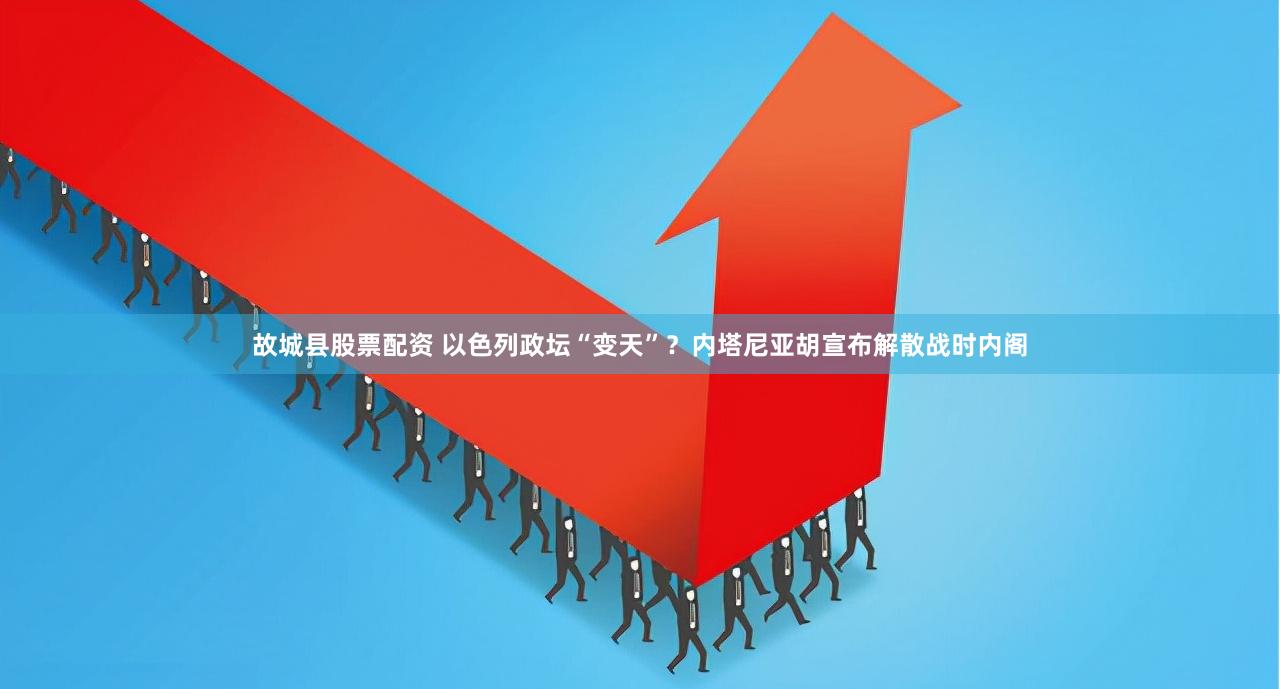 故城县股票配资 以色列政坛“变天”？内塔尼亚胡宣布解散战时内阁
